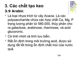 3. Các chất tạo keo 
3.9 Arabic 
 Là loại nhựa trích từ cây Acacia. Là các 
polysaccharide chứa các hợp chất Ca, Mg, P 
trọng lượng phân tử 580.000, thủy phân cho 
ra galactose, arabinose, rhamnose, và acid 
glucoronic. 
 Có tính nhớt và tính lưu biến. 
 Rất ổn định trong môi trường acid, được sử 
dụng rất tốt trong ổn định chất mùi của nước 
quả. 
104 
 