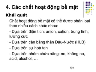 4. Các chất hoạt động bề mặt 
Khái quát 
Chất hoạt động bề mặt có thể được phân loại 
theo nhiều cách khác nhau: 
- Dựa trên điện tích: anion, cation, trung tính, 
lưỡng cực 
- Dựa trên cân bằng thân Dầu-Nước (HLB) 
- Dựa trên sự hoà tan 
- Dựa trên nhóm chức năng: no, không no, 
acid, alcohol, … 
108 
 