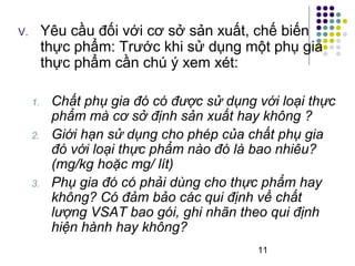 V. Yêu cầu đối với cơ sở sản xuất, chế biến 
thực phẩm: Trước khi sử dụng một phụ gia 
thực phẩm cần chú ý xem xét: 
1. Chất phụ gia đó có được sử dụng với loại thực 
phẩm mà cơ sở định sản xuất hay không ? 
2. Giới hạn sử dụng cho phép của chất phụ gia 
đó với loại thực phẩm nào đó là bao nhiêu? 
(mg/kg hoặc mg/ lít) 
3. Phụ gia đó có phải dùng cho thực phẩm hay 
không? Có đảm bảo các qui định về chất 
lượng VSAT bao gói, ghi nhãn theo qui định 
hiện hành hay không? 
11 
 