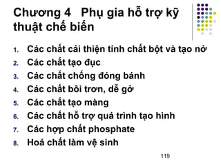 Chương 4 Phụ gia hỗ trợ kỹ 
thuật chế biến 
1. Các chất cải thiện tính chất bột và tạo nở 
2. Các chất tạo đục 
3. Các chất chống đóng bánh 
4. Các chất bôi trơn, dễ gở 
5. Các chất tạo màng 
6. Các chất hỗ trợ quá trình tạo hình 
7. Các hợp chất phosphate 
8. Hoá chất làm vệ sinh 
119 
 