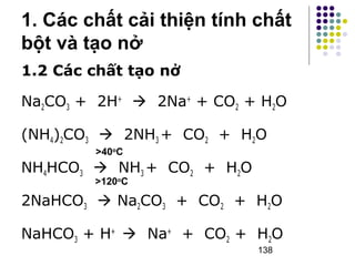 1. Các chất cải thiện tính chất 
bột và tạo nở 
1.2 Các chất tạo nở 
Na2CO3 + 2H+  2Na+ + CO2 + H2O 
(NH4)2CO3  2NH3 + CO2 + H2O 
NH4HCO3  NH3 + CO2 + H2O 
2NaHCO3  Na2CO3 + CO2 + H2O 
NaHCO3 + H+  Na+ + CO2 + H2O 
138 
>40oC 
>120oC 
 