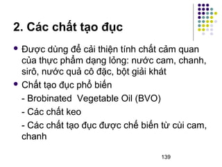  Được dùng để cải thiện tính chất cảm quan 
của thực phẩm dạng lỏng: nước cam, chanh, 
sirô, nước quả cô đặc, bột giải khát 
 Chất tạo đục phổ biến 
- Brobinated Vegetable Oil (BVO) 
- Các chất keo 
- Các chất tạo đục được chế biến từ cùi cam, 
chanh 
139 
2. Các chất tạo đục 
 