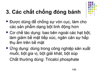 3. Các chất chống đóng bánh 
 Được dùng để chống sự vón cục, làm cho 
các sản phẩm dạng bột linh động hơn 
 Cơ chế tác dụng: bao bên ngoài các hạt bột, 
làm giảm bề mặt tiếp xúc, ngăn cản sự hấp 
thụ ẩm trên bề mặt 
Ứng dụng: dùng trong công nghiệp sản xuất 
muối, bột gia vị, bột giải khát, bột súp 
Chất thường dùng: Tricalci phosphate 
140 
 