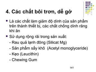 4. Các chất bôi trơn, dễ gở 
 Là các chất làm giảm độ dính của sản phẩm 
trên thành thiết bị, các chất chống dính răng 
khi ăn 
 Sử dụng rộng rãi trong sản xuất: 
- Rau quả lạnh đông (Silicat Mg) 
- Sản phẩm sấy khô (Acetyl monoglyceride) 
- Kẹo (Leucithin) 
- Chewing Gum 
141 
 