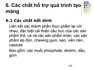 6. Các chất hỗ trợ quá trình tạo 
màng 
6.1 Các chất kết dính 
Liên kết các thành phần thực phẩm lại với 
nhau, đặc biệt cải thiện cấu trúc của các sản 
phẩm thịt, cá và các sản phẩm khác: các sản 
phẩm ép đùn, chewing gum, kẹo, viên nén, 
capsule 
Bao gồm: các muối phosphate, dextrin, dầu, 
gum 
143 
 