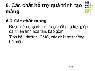 6. Các chất hỗ trợ quá trình tạo 
màng 
6.2 Các chất mang 
Được sử dụng như những chất phụ trợ, giúp 
cải thiện tính hoà tan, bao gồm: 
Tinh bột, dextrin, CMC, các chất hoạt động 
bề mặt 
144 
 