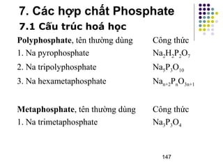 7. Các hợp chất Phosphate 
7.1 Cấu trúc hoá học 
Polyphosphate, tên thường dùng Công thức 
1. Na pyrophosphate Na2H2P2O7 
2. Na tripolyphosphate Na5P3O10 
3. Na hexametaphosphate Nan+2PnO3n+1 
Metaphosphate, tên thường dùng Công thức 
1. Na trimetaphosphate Na3P3O4 
147 
 