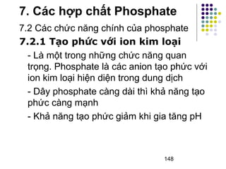 7. Các hợp chất Phosphate 
7.2 Các chức năng chính của phosphate 
7.2.1 Tạo phức với ion kim loại 
- Là một trong những chức năng quan 
trọng. Phosphate là các anion tạo phức với 
ion kim loại hiện diện trong dung dịch 
- Dây phosphate càng dài thì khả năng tạo 
phức càng mạnh 
- Khả năng tạo phức giảm khi gia tăng pH 
148 
 