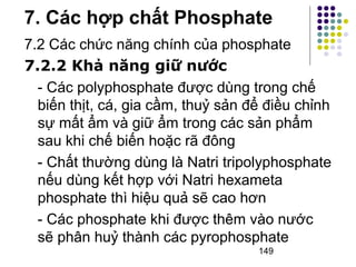 7. Các hợp chất Phosphate 
7.2 Các chức năng chính của phosphate 
7.2.2 Khả năng giữ nước 
- Các polyphosphate được dùng trong chế 
biến thịt, cá, gia cầm, thuỷ sản để điều chỉnh 
sự mất ẩm và giữ ẩm trong các sản phẩm 
sau khi chế biến hoặc rã đông 
- Chất thường dùng là Natri tripolyphosphate 
nếu dùng kết hợp với Natri hexameta 
phosphate thì hiệu quả sẽ cao hơn 
- Các phosphate khi được thêm vào nước 
sẽ phân huỷ thành các pyrophosphate 
149 
 
