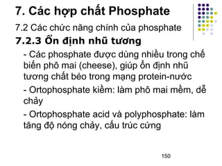 7. Các hợp chất Phosphate 
7.2 Các chức năng chính của phosphate 
7.2.3 Ổn định nhũ tương 
- Các phosphate được dùng nhiều trong chế 
biến phô mai (cheese), giúp ổn định nhũ 
tương chất béo trong mạng protein-nước 
- Ortophosphate kiềm: làm phô mai mềm, dễ 
chảy 
- Ortophosphate acid và polyphosphate: làm 
tăng độ nóng chảy, cấu trúc cứng 
150 
 