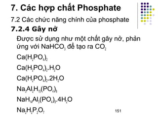 7. Các hợp chất Phosphate 
7.2 Các chức năng chính của phosphate 
7.2.4 Gây nở 
Được sử dụng như một chất gây nở, phản 
ứng với NaHCOđể tạo ra CO3 2 
Ca(HPO)242 
Ca(HPO).HO 
2422Ca(HPO).2HO 
2422NaAlH(PO)321548 
NaHAl(PO).4HO 
143482NaHPO2227 
151 
 