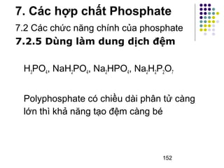 7. Các hợp chất Phosphate 
7.2 Các chức năng chính của phosphate 
7.2.5 Dùng làm dung dịch đệm 
H3PO4, NaH2PO4, Na2HPO4, Na2H2P2O7 
Polyphosphate có chiều dài phân tử càng 
lớn thì khả năng tạo đệm càng bé 
152 
 