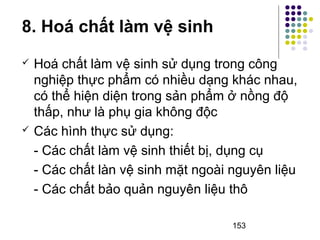 153 
8. Hoá chất làm vệ sinh 
 Hoá chất làm vệ sinh sử dụng trong công 
nghiệp thực phẩm có nhiều dạng khác nhau, 
có thể hiện diện trong sản phẩm ở nồng độ 
thấp, như là phụ gia không độc 
 Các hình thực sử dụng: 
- Các chất làm vệ sinh thiết bị, dụng cụ 
- Các chất làn vệ sinh mặt ngoài nguyên liệu 
- Các chất bảo quản nguyên liệu thô 
 