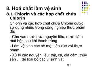 8.1 Chlorin và các hợp chất chứa 
Chlorin 
Chlorin và các hợp chất chứa Chlorin được 
sử dụng nhiều trong công nghiệp thực phẩm 
để: 
- Cho vào nước rửa nguyên liệu, nước làm 
mát hộp sau khi thanh trùng 
- Làm vệ sinh các bề mặt tiếp xúc với thực 
phẩm 
- Xử lý các nguyên liệu: thịt, cá, gia cầm, thủy 
sản … để loại bỏ các vi sinh vật 
154 
8. Hoá chất làm vệ sinh 
 