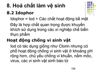 8.2 Idophor 
Idophor = Iod + Các chất hoạt động bề mặt 
Đây là hợp chất quan trọng được khuyến 
khích sử dụng trong các xí nghiệp chế biến 
thực phẩm 
Hoạt động chống vi sinh vật 
Iod có tác dụng giống như Clorin nhưng có 
phổ hoạt động chống vi sinh vật ở khoảng pH 
rộng hơn, chủ yếu chống vi khuẩn, nấm mốc, 
virus, các vi sinh vật sinh bào tử 
158 
8. Hoá chất làm vệ sinh 
 