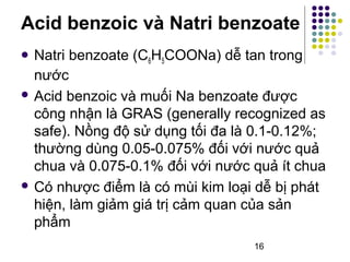Acid benzoic và Natri benzoate 
 Natri benzoate (C6H5COONa) dễ tan trong 
nước 
 Acid benzoic và muối Na benzoate được 
công nhận là GRAS (generally recognized as 
safe). Nồng độ sử dụng tối đa là 0.1-0.12%; 
thường dùng 0.05-0.075% đối với nước quả 
chua và 0.075-0.1% đối với nước quả ít chua 
 Có nhược điểm là có mùi kim loại dễ bị phát 
hiện, làm giảm giá trị cảm quan của sản 
phẩm 
16 
 