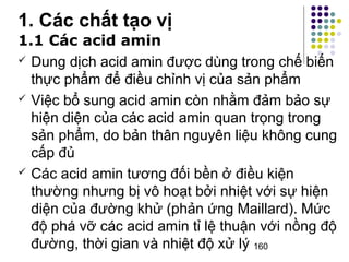 1.1 Các acid amin 
 Dung dịch acid amin được dùng trong chế biến 
thực phẩm để điều chỉnh vị của sản phẩm 
 Việc bổ sung acid amin còn nhằm đảm bảo sự 
hiện diện của các acid amin quan trọng trong 
sản phẩm, do bản thân nguyên liệu không cung 
cấp đủ 
 Các acid amin tương đối bền ở điều kiện 
thường nhưng bị vô hoạt bởi nhiệt với sự hiện 
diện của đường khử (phản ứng Maillard). Mức 
độ phá vỡ các acid amin tỉ lệ thuận với nồng độ 
đường, thời gian và nhiệt độ xử lý 
160 
1. Các chất tạo vị 
 