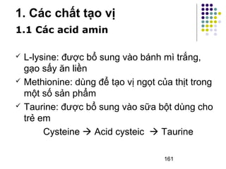 161 
1. Các chất tạo vị 
1.1 Các acid amin 
 L-lysine: được bổ sung vào bánh mì trắng, 
gạo sấy ăn liền 
 Methionine: dùng để tạo vị ngọt của thịt trong 
một số sản phẩm 
 Taurine: được bổ sung vào sữa bột dùng cho 
trẻ em 
Cysteine  Acid cysteic  Taurine 
 