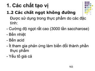 1.2 Các chất ngọt không đường 
Được sử dụng trong thực phẩm do các đặc 
tính: 
- Cường độ ngọt rất cao (3000 lần saccharose) 
- Bền nhiệt 
- Bền acid 
- Ít tham gia phản ứng làm biến đổi thành phần 
thực phẩm 
- Yếu tố giá cả 
163 
1. Các chất tạo vị 
 