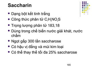 Saccharin 
 Dạng bột kết tinh trắng 
 Công thức phân tử C7H5NO3S 
 Trọng lượng phân tử 183,18 
 Dùng trong chế biến nước giải khát, nước 
chấm 
 Ngọt gấp 300 lần saccharose 
 Có hậu vị đắng và mùi kim loại 
 Có thể thay thế tối đa 25% saccharose 
165 
 