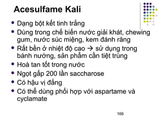 Acesulfame Kali 
 Dạng bột kết tinh trắng 
 Dùng trong chế biến nước giải khát, chewing 
gum, nước súc miệng, kem đánh răng 
 Rất bền ở nhiệt độ cao  sử dụng trong 
bánh nướng, sản phẩm cần tiệt trùng 
 Hoà tan tốt trong nước 
 Ngọt gấp 200 lần saccharose 
 Có hậu vị đắng 
 Có thể dùng phối hợp với aspartame và 
cyclamate 
166 
 