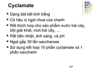 Cyclamate 
 Dạng bột kết tinh trắng 
 Có hậu vị ngọt chua của chanh 
 Rất thích hợp cho sản phẩm nước trái cây, 
bột giải khát, mứt trái cây, … 
 Rất bền nhiệt, ánh sáng, và pH 
 Ngọt gấp 30 lần saccharose 
 Sử dụng kết hợp 10 phần cyclamate và 1 
phần saccharin 
167 
 
