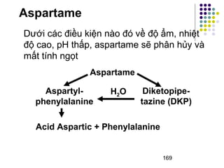 Aspartame 
Dưới các điều kiện nào đó về độ ẩm, nhiệt 
độ cao, pH thấp, aspartame sẽ phân hủy và 
mất tính ngọt 
Aspartyl-phenylalanine 
Diketopipe-tazine 
(DKP) 
169 
Aspartame 
H2O 
Acid Aspartic + Phenylalanine 
 
