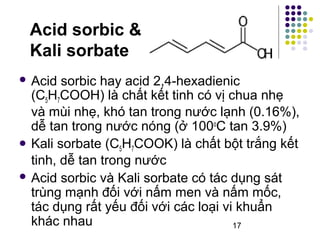 17 
Acid sorbic & 
Kali sorbate 
 Acid sorbic hay acid 2,4-hexadienic 
(C5H7COOH) là chất kết tinh có vị chua nhẹ 
và mùi nhẹ, khó tan trong nước lạnh (0.16%), 
dễ tan trong nước nóng (ở 100oC tan 3.9%) 
 Kali sorbate (C5H7COOK) là chất bột trắng kết 
tinh, dễ tan trong nước 
 Acid sorbic và Kali sorbate có tác dụng sát 
trùng mạnh đối với nấm men và nấm mốc, 
tác dụng rất yếu đối với các loại vi khuẩn 
khác nhau 
 