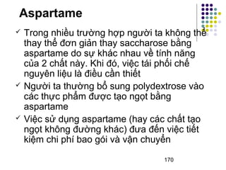 Aspartame 
 Trong nhiều trường hợp người ta không thể 
thay thể đơn giản thay saccharose bằng 
aspartame do sự khác nhau về tính năng 
của 2 chất này. Khi đó, việc tái phối chế 
nguyên liệu là điều cần thiết 
 Người ta thường bổ sung polydextrose vào 
các thực phẩm được tạo ngọt bằng 
aspartame 
 Việc sử dụng aspartame (hay các chất tạo 
ngọt không đường khác) đưa đến việc tiết 
kiệm chi phí bao gói và vận chuyển 
170 
 