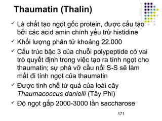 Thaumatin (Thalin) 
 Là chất tạo ngọt gốc protein, được cấu tạo 
bởi các acid amin chính yếu trừ histidine 
 Khối lượng phân tử khoảng 22.000 
 Cấu trúc bậc 3 của chuỗi polypeptide có vai 
trò quyết định trong việc tạo ra tính ngọt cho 
thaumatin; sự phá vỡ cầu nối S-S sẽ làm 
mất đi tính ngọt của thaumatin 
 Được tinh chế từ quả của loài cây 
Thaumacoccus danielli (Tây Phi) 
 Độ ngọt gấp 2000-3000 lần saccharose 
171 
 