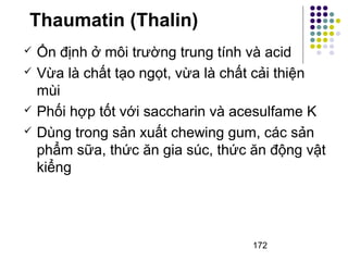 Thaumatin (Thalin) 
 Ổn định ở môi trường trung tính và acid 
 Vừa là chất tạo ngọt, vừa là chất cải thiện 
mùi 
 Phối hợp tốt với saccharin và acesulfame K 
 Dùng trong sản xuất chewing gum, các sản 
phẩm sữa, thức ăn gia súc, thức ăn động vật 
kiểng 
172 
 