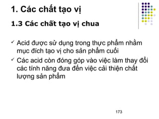 173 
1. Các chất tạo vị 
1.3 Các chất tạo vị chua 
 Acid được sử dụng trong thực phẩm nhằm 
mục đích tạo vị cho sản phẩm cuối 
 Các acid còn đóng góp vào việc làm thay đổi 
các tính năng đưa đến việc cải thiện chất 
lượng sản phẩm 
 