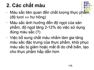 - Màu sắc liên quan đến chất lượng thực phẩm 
(độ tươi Û hư hỏng) 
- Màu sắc ảnh hưởng đến độ ngọt của sản 
phẩm, độ ngọt tăng 2-12% do việc sử dụng 
đúng màu sắc (?) 
- Việc bổ sung chất màu nhằm làm gia tăng 
màu sắc đặc trưng của thực phẩm, khôi phục 
màu sắc bị giảm hoặc mất đi do chế biến, tạo 
cho thực phẩm hấp dẫn hơn 
178 
2. Các chất màu 
 