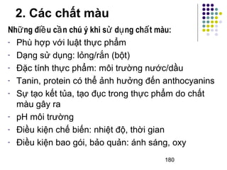 Những điều cần chú ý khi sử dụng chất màu: 
- Phù hợp với luật thực phẩm 
- Dạng sử dụng: lỏng/rắn (bột) 
- Đặc tính thực phẩm: môi trường nước/dầu 
- Tanin, protein có thể ảnh hưởng đến anthocyanins 
- Sự tạo kết tủa, tạo đục trong thực phẩm do chất 
màu gây ra 
- pH môi trường 
- Điều kiện chế biến: nhiệt độ, thời gian 
- Điều kiện bao gói, bảo quản: ánh sáng, oxy 
180 
2. Các chất màu 
 