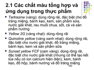 2.1 Các chất màu tổng hợp và 
ứng dụng trong thực phẩm 
 Tartrazine (vàng): dùng rộng rãi, đặc biệt cho đồ 
tráng miệng, bánh kẹo, kem, sản phẩm sữa, 
nước giải khát, rau muối chua, sốt, cá và sản 
phẩm nướng 
 Yellow 2G (vàng nhạt): dùng rộng rãi 
 Quinoline yellow (vàng xanh nhạt): dùng rộng rãi, 
đặc biệt cho nước giải khát, đồ tráng miệng, 
bánh kẹo, kem và sản phẩm sữa 
 Sunset yellow FCF (cam vàng): dùng rộng rãi, 
đặc biệt cho nước giải khát (nhưng có thể tạo kết 
tủa nếu có ion calcium hiện diện), kem, bánh 
kẹo, đồ hộp, bánh nướng và đồ tráng miệng 
182 
 