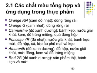 2.1 Các chất màu tổng hợp và 
ứng dụng trong thực phẩm 
 Orange RN (cam đỏ nhạt): dùng rộng rãi 
 Orange G (cam nhạt): dùng rộng rãi 
 Carmoisine (đỏ xanh dương): bánh kẹo, nước giải 
khát, kem, đồ tráng miệng, quả đóng hộp 
 Ponceau 4R (đỏ nhạt): nước giải khát, bánh kẹo, 
mứt, đồ hộp, cá, lớp áo phô mai và kẹo 
 Amaranth (đỏ xanh dương): đồ hộp, nước giải 
khát, mứt đông, kem và đồ tráng miệng 
 Red 2G (đỏ xanh dương): sản phẩm thịt, bánh 
kẹo và mứt 
183 
 