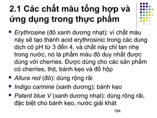 2.1 Các chất màu tổng hợp và 
ứng dụng trong thực phẩm 
 Erythrosine (đỏ xanh dương nhạt): vì chất màu 
này sẽ tạo thành acid erythrosinic trong các dung 
dịch có pH từ 3 đến 4, và chất này chỉ tan nhẹ 
trong nước, nó là phẩm màu đỏ duy nhất được 
dùng với cherries. Được dùng cho các sản phẩm 
có cherries, thịt, bánh kẹo và đồ hộp 
 Allura red (đỏ): dùng rộng rãi 
 Indigo carmine (xanh dương): bánh kẹo 
 Patent blue V (xanh dương nhạt): dùng rộng rãi, 
đặc biệt cho bánh kẹo, nước giải khát 
184 
 