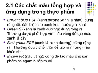 2.1 Các chất màu tổng hợp và 
ứng dụng trong thực phẩm 
 Brilliant blue FCF (xanh dương xanh lá nhạt): dùng 
rộng rãi, đặc biệt cho bánh kẹo, nước giải khát 
 Green S (xanh lá xanh dương): dùng rộng rãi. 
Thường được phối hợp với màu vàng để tạo màu 
xanh lá cây 
 Fast green FCF (xanh lá xanh dương): dùng rộng 
rãi. Thường được phối trộn để tạo ra những màu 
khác nhau 
 Brown FK (nâu vàng): dùng để tạo màu cho sản 
phẩm cá ngâm nước muối 
185 
 