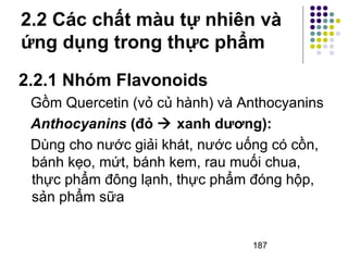 2.2 Các chất màu tự nhiên và 
ứng dụng trong thực phẩm 
2.2.1 Nhóm Flavonoids 
Gồm Quercetin (vỏ củ hành) và Anthocyanins 
Anthocyanins (đỏ  xanh dương): 
Dùng cho nước giải khát, nước uống có cồn, 
bánh kẹo, mứt, bánh kem, rau muối chua, 
thực phẩm đông lạnh, thực phẩm đóng hộp, 
sản phẩm sữa 
187 
 