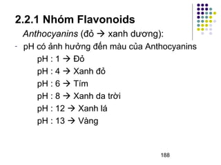 2.2.1 Nhóm Flavonoids 
Anthocyanins (đỏ  xanh dương): 
- pH có ảnh hưởng đến màu của Anthocyanins 
188 
pH : 1  Đỏ 
pH : 4  Xanh đỏ 
pH : 6  Tím 
pH : 8  Xanh da trời 
pH : 12  Xanh lá 
pH : 13  Vàng 
 