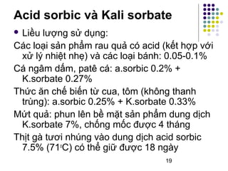 Acid sorbic và Kali sorbate 
 Liều lượng sử dụng: 
Các loại sản phẩm rau quả có acid (kết hợp với 
xử lý nhiệt nhẹ) và các loại bánh: 0.05-0.1% 
Cá ngâm dấm, patê cá: a.sorbic 0.2% + 
K.sorbate 0.27% 
Thức ăn chế biến từ cua, tôm (không thanh 
trùng): a.sorbic 0.25% + K.sorbate 0.33% 
Mứt quả: phun lên bề mặt sản phẩm dung dịch 
K.sorbate 7%, chống mốc được 4 tháng 
Thịt gà tươi nhúng vào dung dịch acid sorbic 
7.5% (71oC) có thể giữ được 18 ngày 
19 
 