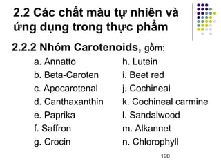 2.2 Các chất màu tự nhiên và 
ứng dụng trong thực phẩm 
2.2.2 Nhóm Carotenoids, gồm: 
a. Annatto h. Lutein 
b. Beta-Caroten i. Beet red 
c. Apocarotenal j. Cochineal 
d. Canthaxanthin k. Cochineal carmine 
e. Paprika l. Sandalwood 
f. Saffron m. Alkannet 
g. Crocin n. Chlorophyll 
190 
 