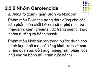 2.2.2 Nhóm Carotenoids 
a. Annatto (cam): gồm Bixin và Norbixin 
Phẩm màu Bixin tan trong dầu: dùng cho các 
sản phẩm của chất béo và sữa, phô mai, bơ, 
margarin, kem (creams), đồ tráng miệng, thực 
phẩm nướng và bánh snack 
Phẩm màu Norbixin tan trong nước: dùng cho 
bánh kẹo, phô mai, cá xông khói, kem và sản 
phẩm của sữa, đồ tráng miệng, sản phẩm của 
ngũ cốc và bánh mì (phần ruột bánh) 
191 
 