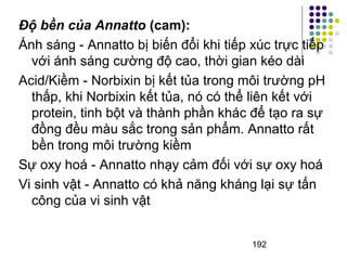 Độ bền của Annatto (cam): 
Ánh sáng - Annatto bị biến đổi khi tiếp xúc trực tiếp 
với ánh sáng cường độ cao, thời gian kéo dài 
Acid/Kiềm - Norbixin bị kết tủa trong môi trường pH 
thấp, khi Norbixin kết tủa, nó có thể liên kết với 
protein, tinh bột và thành phần khác để tạo ra sự 
đồng đều màu sắc trong sản phẩm. Annatto rất 
bền trong môi trường kiềm 
Sự oxy hoá - Annatto nhạy cảm đối với sự oxy hoá 
Vi sinh vật - Annatto có khả năng kháng lại sự tấn 
công của vi sinh vật 
192 
 