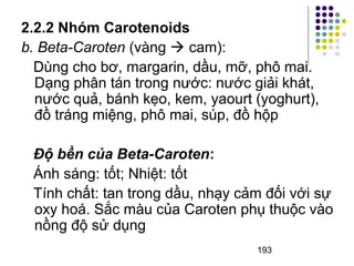 2.2.2 Nhóm Carotenoids 
b. Beta-Caroten (vàng  cam): 
Dùng cho bơ, margarin, dầu, mỡ, phô mai. 
Dạng phân tán trong nước: nước giải khát, 
nước quả, bánh kẹo, kem, yaourt (yoghurt), 
đồ tráng miệng, phô mai, súp, đồ hộp 
Độ bền của Beta-Caroten: 
Ánh sáng: tốt; Nhiệt: tốt 
Tính chất: tan trong dầu, nhạy cảm đối với sự 
oxy hoá. Sắc màu của Caroten phụ thuộc vào 
nồng độ sử dụng 
193 
 