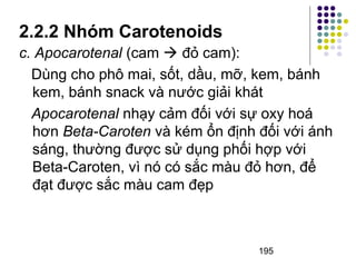 2.2.2 Nhóm Carotenoids 
c. Apocarotenal (cam  đỏ cam): 
Dùng cho phô mai, sốt, dầu, mỡ, kem, bánh 
kem, bánh snack và nước giải khát 
Apocarotenal nhạy cảm đối với sự oxy hoá 
hơn Beta-Caroten và kém ổn định đối với ánh 
sáng, thường được sử dụng phối hợp với 
Beta-Caroten, vì nó có sắc màu đỏ hơn, để 
đạt được sắc màu cam đẹp 
195 
 