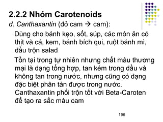 2.2.2 Nhóm Carotenoids 
d. Canthaxantin (đỏ cam  cam): 
Dùng cho bánh kẹo, sốt, súp, các món ăn có 
thịt và cá, kem, bánh bích qui, ruột bánh mì, 
dầu trộn salad 
Tồn tại trong tự nhiên nhưng chất màu thương 
mại là dạng tổng hợp, tan kém trong dầu và 
không tan trong nước, nhưng cũng có dạng 
đặc biệt phân tán được trong nước. 
Canthaxantin phối trộn tốt với Beta-Caroten 
để tạo ra sắc màu cam 
196 
 
