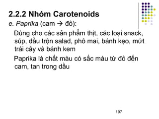 2.2.2 Nhóm Carotenoids 
e. Paprika (cam  đỏ): 
Dùng cho các sản phẩm thịt, các loại snack, 
súp, dầu trộn salad, phô mai, bánh kẹo, mứt 
trái cây và bánh kem 
Paprika là chất màu có sắc màu từ đỏ đến 
cam, tan trong dầu 
197 
 