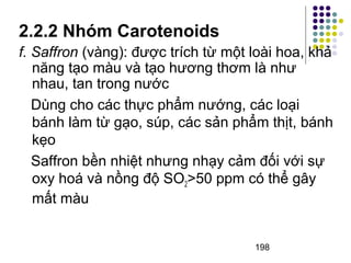2.2.2 Nhóm Carotenoids 
f. Saffron (vàng): được trích từ một loài hoa, khả 
năng tạo màu và tạo hương thơm là như 
nhau, tan trong nước 
Dùng cho các thực phẩm nướng, các loại 
bánh làm từ gạo, súp, các sản phẩm thịt, bánh 
kẹo 
Saffron bền nhiệt nhưng nhạy cảm đối với sự 
oxy hoá và nồng độ SO2>50 ppm có thể gây 
mất màu 
198 
 