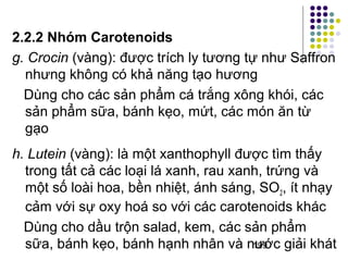 2.2.2 Nhóm Carotenoids 
g. Crocin (vàng): được trích ly tương tự như Saffron 
nhưng không có khả năng tạo hương 
Dùng cho các sản phẩm cá trắng xông khói, các 
sản phẩm sữa, bánh kẹo, mứt, các món ăn từ 
gạo 
h. Lutein (vàng): là một xanthophyll được tìm thấy 
trong tất cả các loại lá xanh, rau xanh, trứng và 
một số loài hoa, bền nhiệt, ánh sáng, SO, ít nhạy 
2cảm với sự oxy hoá so với các carotenoids khác 
Dùng cho dầu trộn salad, kem, các sản phẩm 
sữa, bánh kẹo, bánh hạnh nhân và nước 199 
giải khát 
 